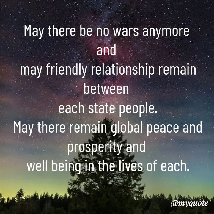 Quote by Sunita Manandhar - May there be no wars anymore 
and 
may friendly relationship remain between 
each state people.
May there remain global peace and prosperity and 
well being in the lives of each. - Made using Quotes Creator App, Post Maker App
