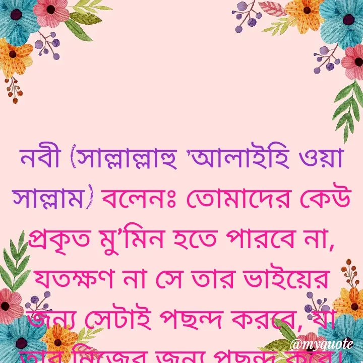 Quote by Masum Badsha (rakhal) - নবী (সাল্লাল্লাহু ‘আলাইহি ওয়া সাল্লাম) বলেনঃ তোমাদের কেউ প্রকৃত মু’মিন হতে পারবে না, যতক্ষণ না সে তার ভাইয়ের জন্য সেটাই পছন্দ করবে, যা তার নিজের জন্য পছন্দ করে।
 - Made using Quotes Creator App, Post Maker App