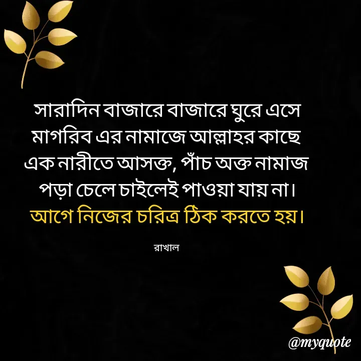 Quote by Masum Badsha (rakhal) - সারাদিন বাজারে বাজারে ঘুরে এসে
মাগরিব এর নামাজে আল্লাহর কাছে 
এক নারীতে আসক্ত, পাঁচ অক্ত নামাজ 
পড়া চেলে চাইলেই পাওয়া যায় না।
আগে নিজের চরিত্র ঠিক করতে হয়।

রাখাল  - Made using Quotes Creator App, Post Maker App