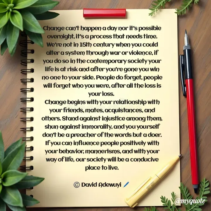 Quote by David Adewuyi  - Change can't happen a day nor it's possible overnight, it's a process that needs time. We're not in 15th century when you could alter a system through war or violence, if you do so in the contemporary society your life is at risk and after you're gone you win no one to your side. People do forget, people will forget who you were, after all the loss is your loss. 
Change begins with your relationship with your friends, mates, acquistances, and others. Stand against injustice among them, shun against immorality, and you yourself don't be a preacher of the words but a doer.
If you can influence people positively with your behavior, mannerisms, and with your way of life, our society will be a conducive place to live.

©️ David Adewuyi 🖊️ 
 - Made using Quotes Creator App, Post Maker App