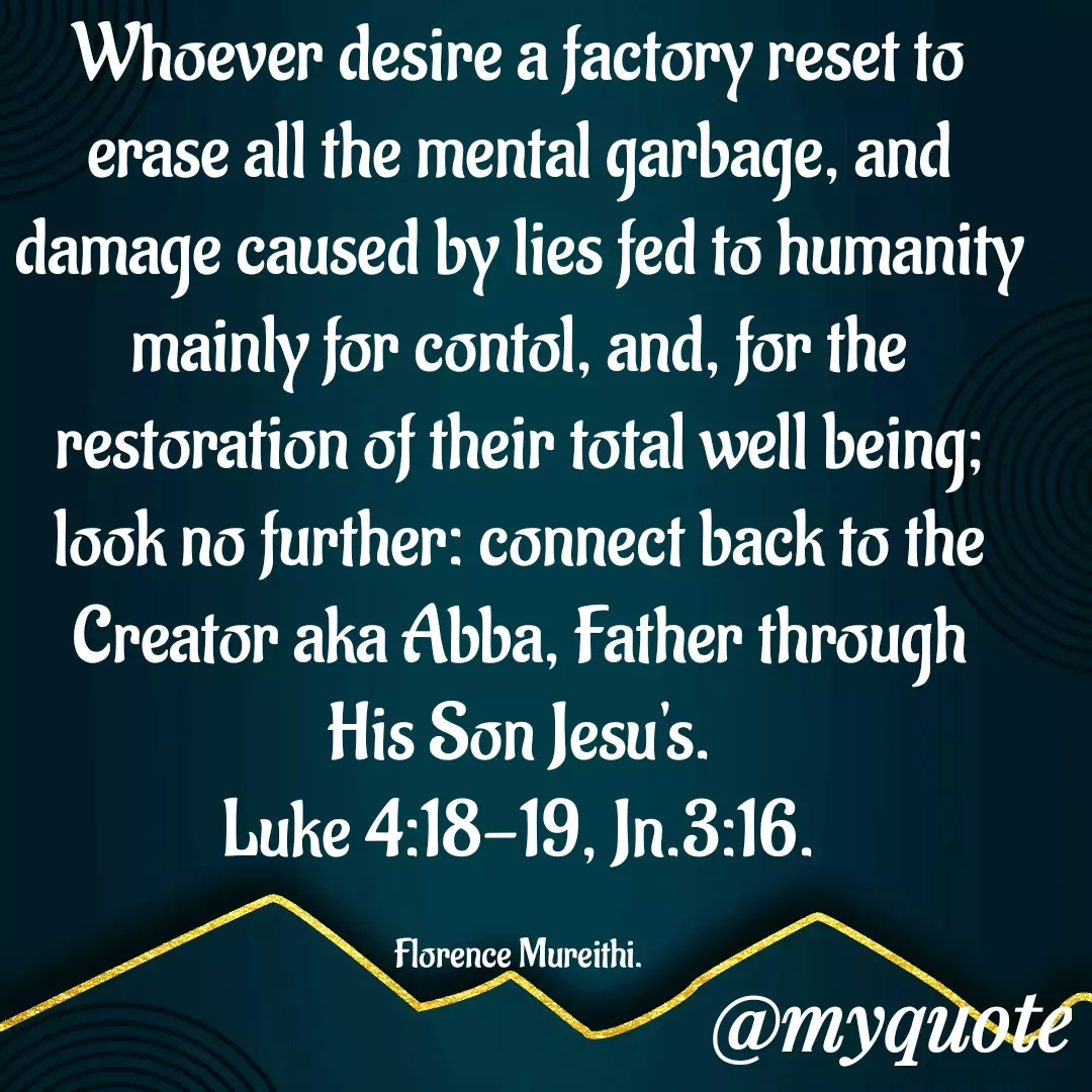 Quote by Florence Mureithi - Whoever desire a factory reset to erase all the mental garbage, and damage caused by lies fed to humanity mainly for contol, and, for the restoration of their total well being; look no further: connect back to the Creator aka Abba, Father through His Son Jesu's.
Luke 4:18-19, Jn.3:16.

Florence Mureithi. - Made using Quotes Creator App, Post Maker App
