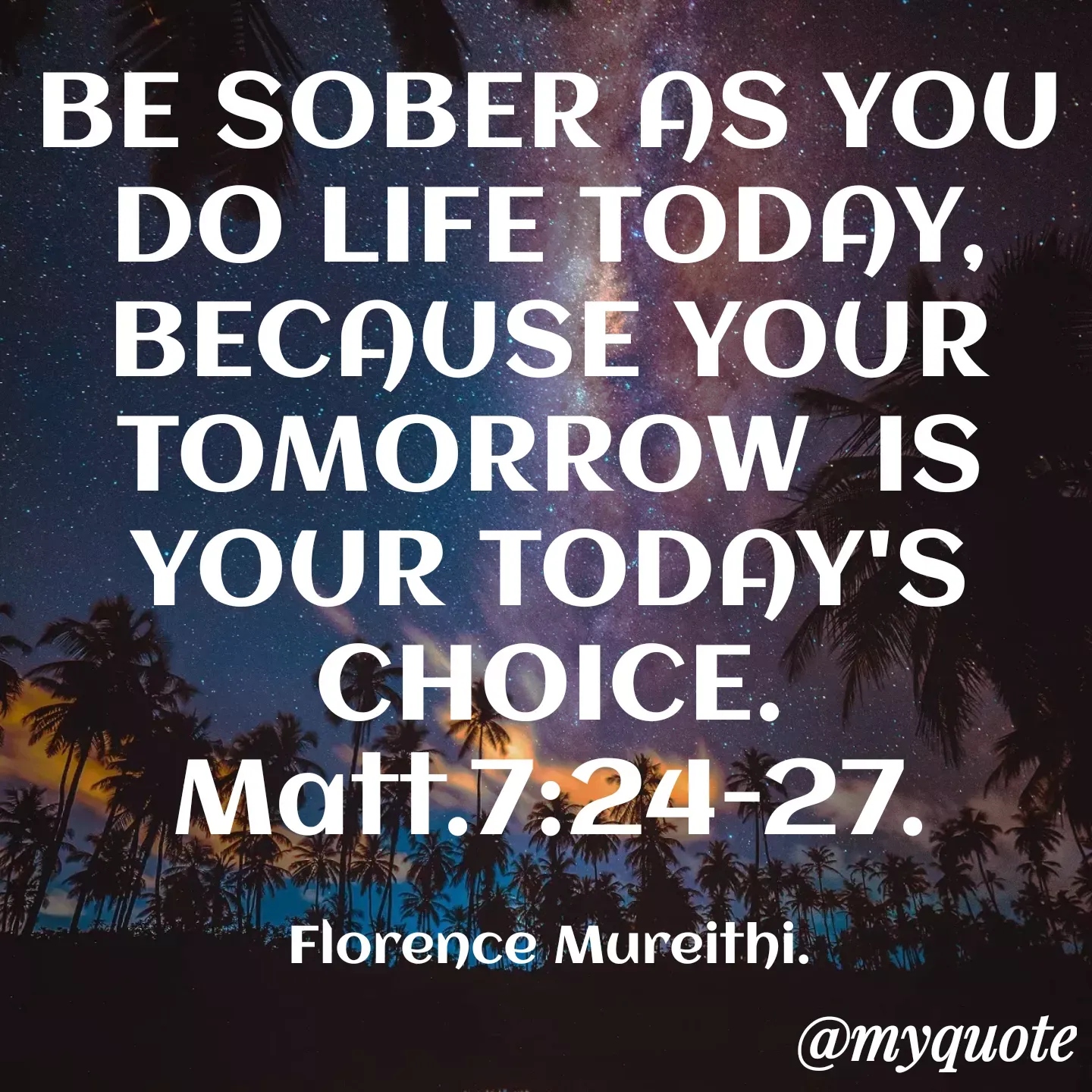Quote by Florence Mureithi - BE SOBER AS YOU DO LIFE TODAY, BECAUSE YOUR TOMORROW  IS YOUR TODAY'S CHOICE.
Matt.7:24-27.

Florence Mureithi. - Made using Quotes Creator App, Post Maker App