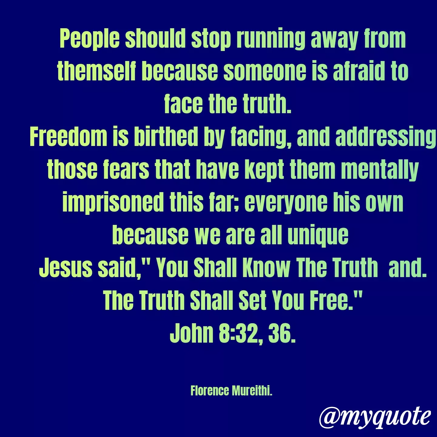 Quote by Florence Mureithi - People should stop running away from themself because someone is afraid to face the truth.  
Freedom is birthed by facing, and addressing those fears that have kept them mentally imprisoned this far; everyone his own because we are all unique 
Jesus said," You Shall Know The Truth  and. The Truth Shall Set You Free."
John 8:32, 36.


Florence Mureithi. 
 - Made using Quotes Creator App, Post Maker App