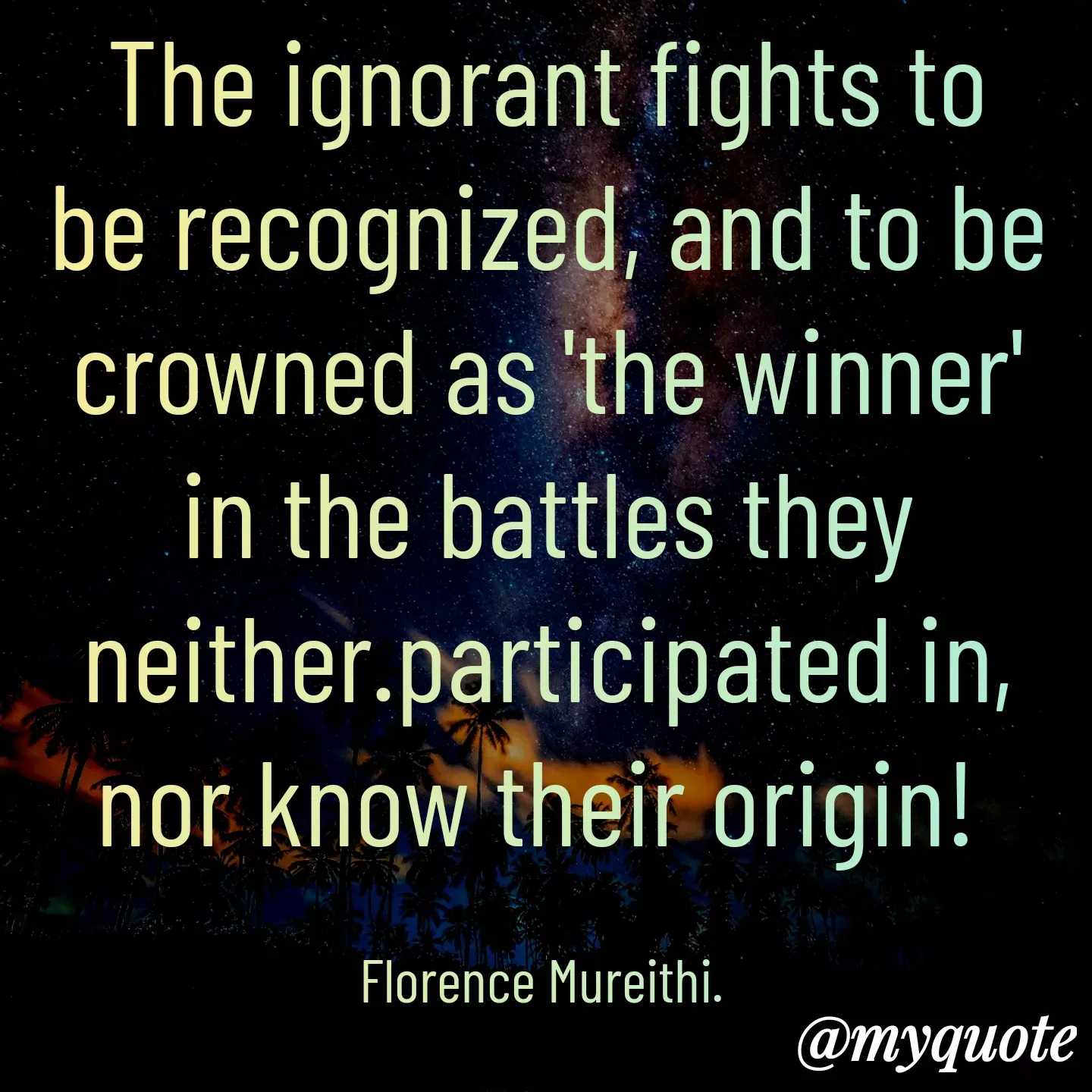 Quote by Florence Mureithi - The ignorant fights to be recognized, and to be crowned as 'the winner' in the battles they neither.participated in, nor know their origin! 

Florence Mureithi.  - Made using Quotes Creator App, Post Maker App