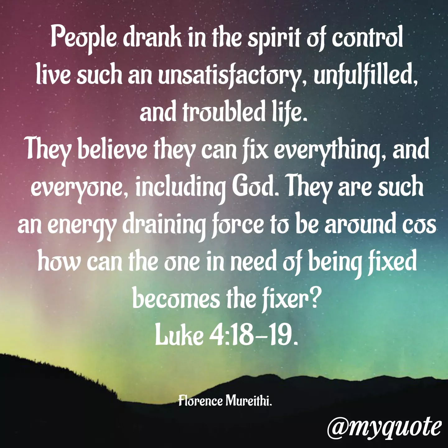 Quote by Florence Mureithi - People drank in the spirit of control live such an unsatisfactory, unfulfilled, and troubled life. 
They believe they can fix everything, and everyone, including God. They are such an energy draining force to be around cos how can the one in need of being fixed becomes the fixer?
Luke 4:18-19.


Florence Mureithi.  - Made using Quotes Creator App, Post Maker App