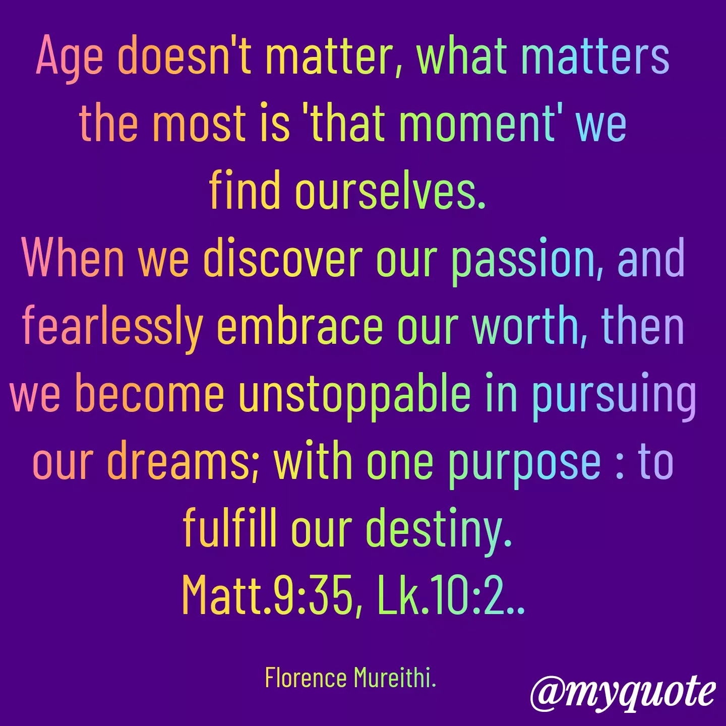 Quote by Florence Mureithi - Age doesn't matter, what matters the most is 'that moment' we find ourselves. 
When we discover our passion, and fearlessly embrace our worth, then we become unstoppable in pursuing our dreams; with one purpose : to fulfill our destiny. 
Matt.9:35, Lk.10:2..

Florence Mureithi.  - Made using Quotes Creator App, Post Maker App