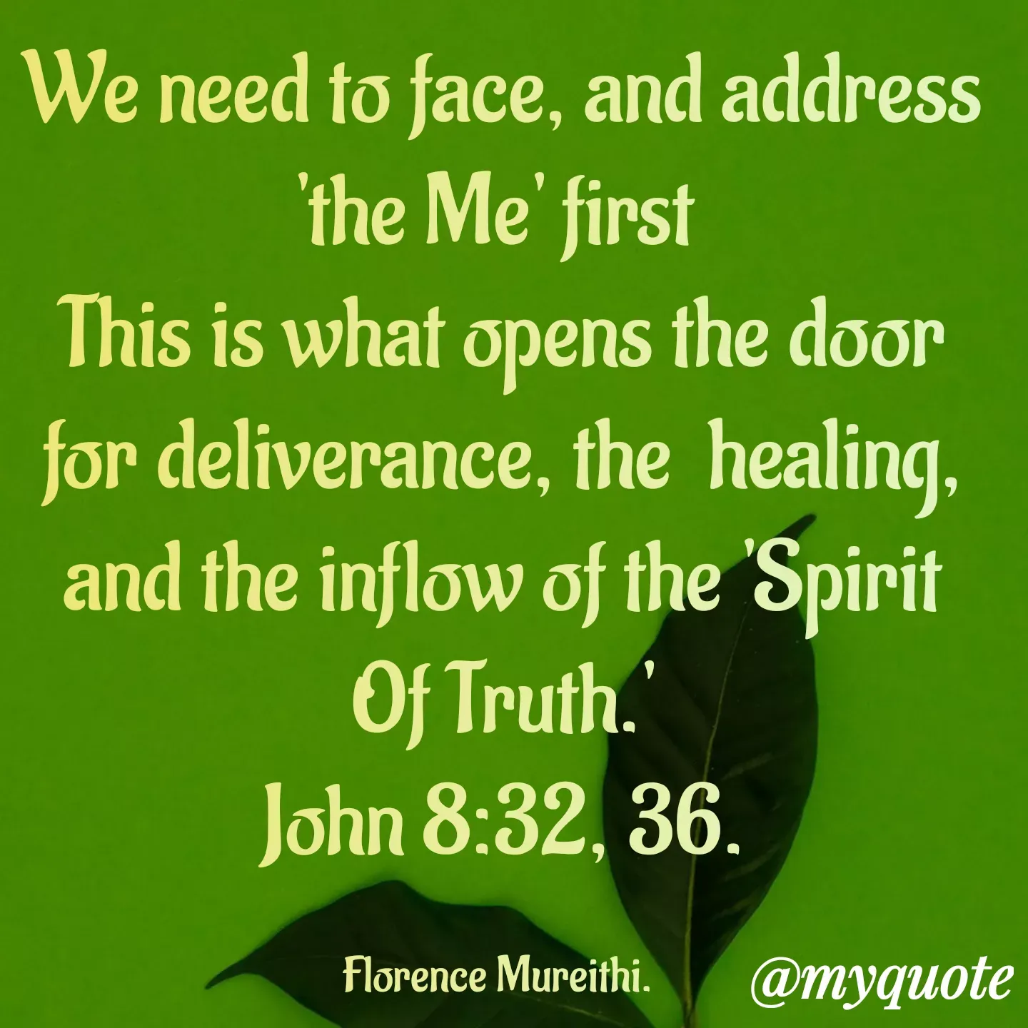 Quote by Florence Mureithi - We need to face, and address 'the Me' first 
This is what opens the door for deliverance, the  healing, and the inflow of the 'Spirit Of Truth.'
John 8:32, 36.

Florence Mureithi.  - Made using Quotes Creator App, Post Maker App