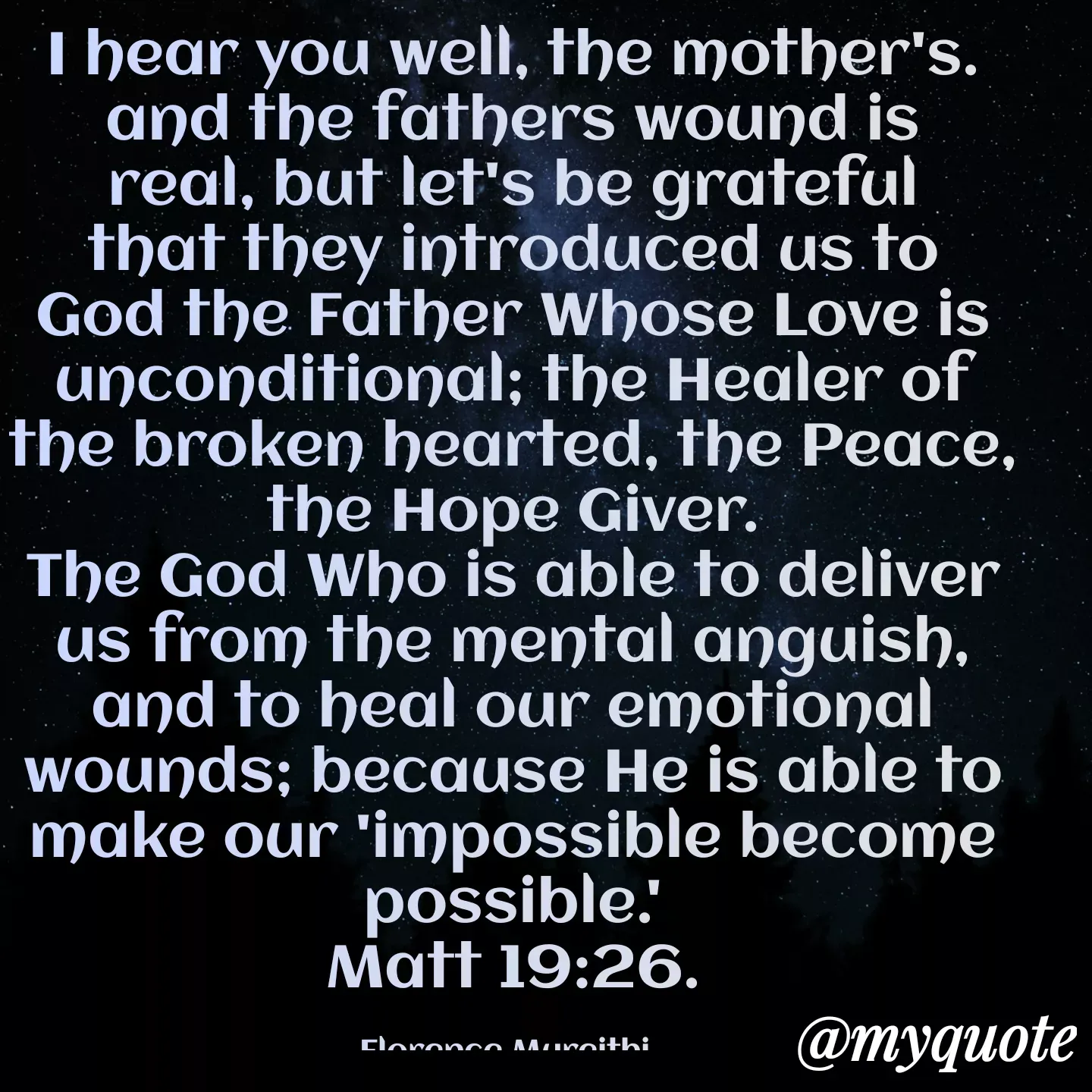 Quote by Florence Mureithi - I hear you well, the mother's. and the fathers wound is real, but let's be grateful that they introduced us to God the Father Whose Love is unconditional; the Healer of the broken hearted, the Peace, the Hope Giver.
The God Who is able to deliver us from the mental anguish, and to heal our emotional wounds; because He is able to make our 'impossible become possible.'
Matt 19:26.

Florence Mureithi.  - Made using Quotes Creator App, Post Maker App