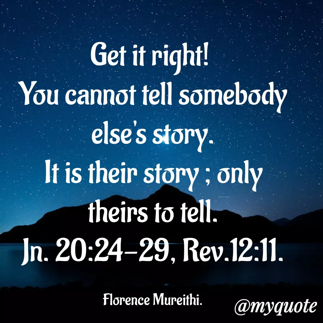 Quote by Florence Mureithi - Get it right! 
You cannot tell somebody else's story.
It is their story ; only theirs to tell.
Jn. 20:24-29, Rev.12:11.

Florence Mureithi. - Made using Quotes Creator App, Post Maker App