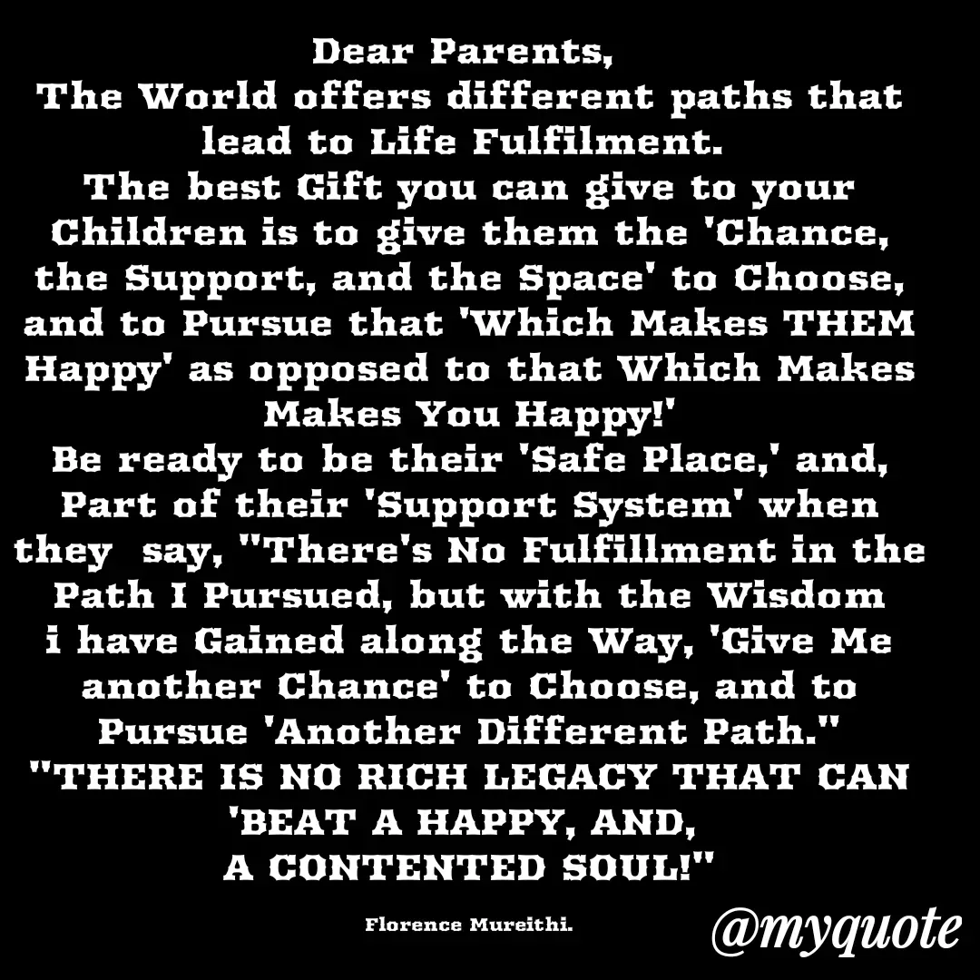 Quote by Florence Mureithi - Dear Parents, 
The World offers different paths that lead to Life Fulfilment. 
The best Gift you can give to your Children is to give them the 'Chance, the Support, and the Space' to Choose, and to Pursue that 'Which Makes THEM Happy' as opposed to that Which Makes Makes You Happy!'
Be ready to be their 'Safe Place,' and, Part of their 'Support System' when  they  say, "There's No Fulfillment in the Path I Pursued, but with the Wisdom i have Gained along the Way, 'Give Me another Chance' to Choose, and to Pursue 'Another Different Path."
"THERE IS NO RICH LEGACY THAT CAN 'BEAT A HAPPY, AND, 
A CONTENTED SOUL!"

Florence Mureithi. - Made using Quotes Creator App, Post Maker App