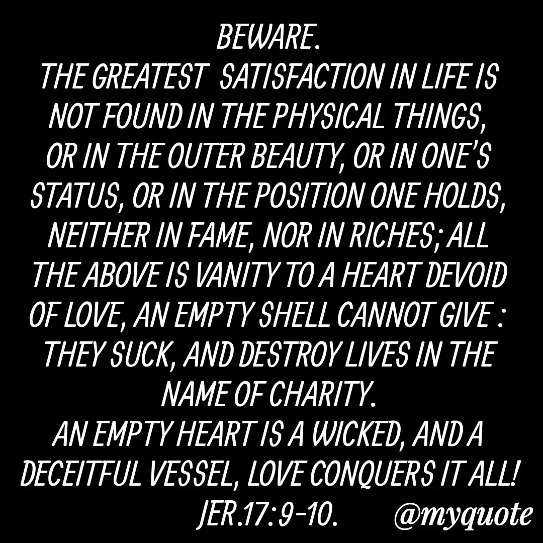 Quote by Florence Mureithi - BEWARE.
THE GREATEST  SATISFACTION IN LIFE IS NOT FOUND IN THE PHYSICAL THINGS, OR IN THE OUTER BEAUTY, OR IN ONE'S STATUS, OR IN THE POSITION ONE HOLDS, NEITHER IN FAME, NOR IN RICHES; ALL THE ABOVE IS VANITY TO A HEART DEVOID OF LOVE, AN EMPTY SHELL CANNOT GIVE : THEY SUCK, AND DESTROY LIVES IN THE NAME OF CHARITY.
AN EMPTY HEART IS A WICKED, AND A DECEITFUL VESSEL, LOVE CONQUERS IT ALL!
JER.17:9-10.


Florence Mureithi. - Made using Quotes Creator App, Post Maker App