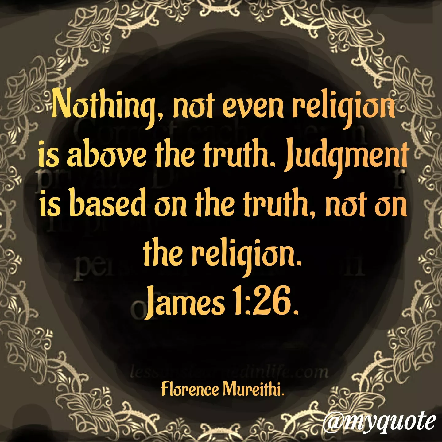 Quote by Florence Mureithi - 
Nothing, not even religion is above the truth. Judgment is based on the truth, not on the religion.
James 1:26.


Florence Mureithi. - Made using Quotes Creator App, Post Maker App