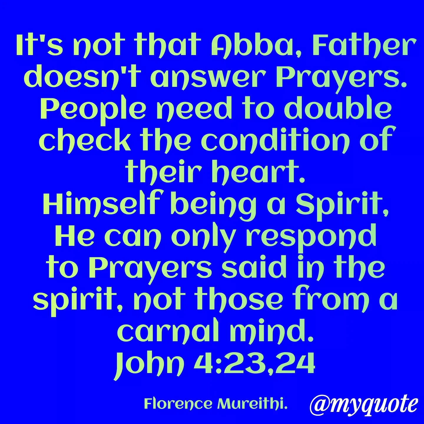 Quote by Florence Mureithi - It's not that Abba, Father doesn't answer Prayers.
People need to double check the condition of their heart.
Himself being a Spirit, He can only respond to Prayers said in the spirit, not those from a carnal mind.
John 4:23,24

Florence Mureithi. - Made using Quotes Creator App, Post Maker App
