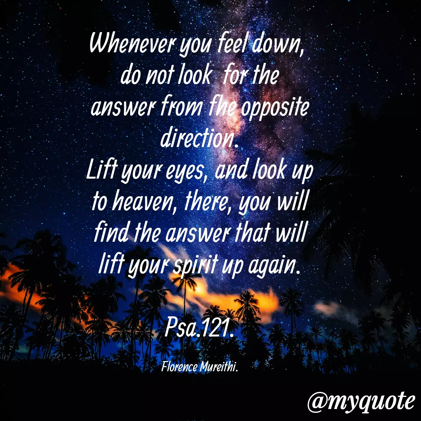 Quote by Florence Mureithi - Whenever you feel down, 
do not look  for the answer from fhe opposite direction.
Lift your eyes, and look up to heaven, there, you will find the answer that will lift your spirit up again.

Psa.121.

Florence Mureithi. - Made using Quotes Creator App, Post Maker App