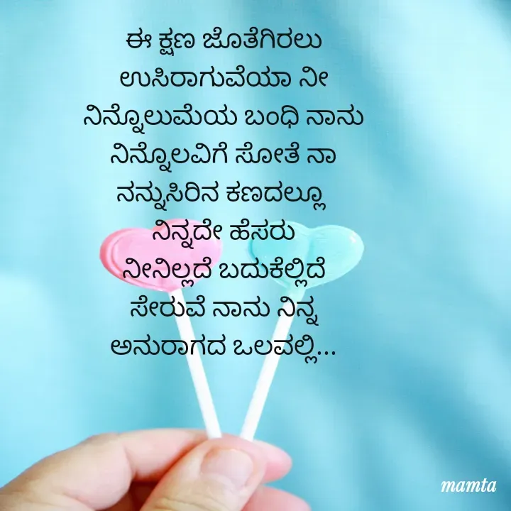 Quote by Mamta... -  
ಈ ಕ್ಷಣ ಜೊತೆಗಿರಲು
ಉಸಿರಾಗುವೆಯಾ ನೀ
ನಿನ್ನೊಲುಮೆಯ ಬಂಧಿ ನಾನು
ನಿನ್ನೊಲವಿಗೆ ಸೋತೆ ನಾ
ನನ್ನುಸಿರಿನ ಕಣದಲ್ಲೂ 
ನಿನ್ನದೇ ಹೆಸರು
ನೀನಿಲ್ಲದೆ ಬದುಕೆಲ್ಲಿದೆ
ಸೇರುವೆ ನಾನು ನಿನ್ನ
ಅನುರಾಗದ ಒಲವಲ್ಲಿ...
 - Made using Quotes Creator App, Post Maker App