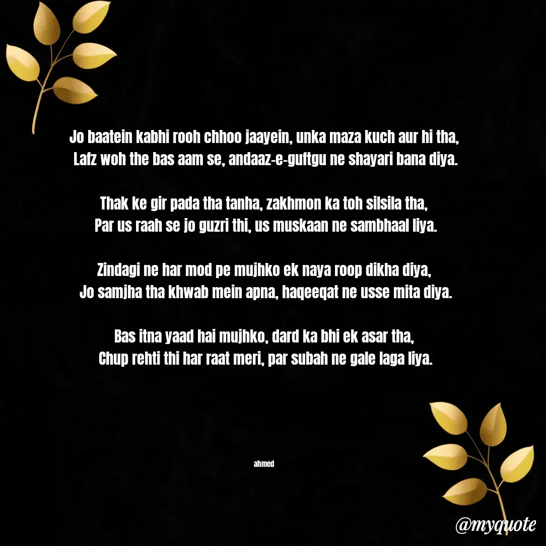 Quote by MD. Salman - 
Jo baatein kabhi rooh chhoo jaayein, unka maza kuch aur hi tha,
 Lafz woh the bas aam se, andaaz-e-guftgu ne shayari bana diya.

Thak ke gir pada tha tanha, zakhmon ka toh silsila tha,
 Par us raah se jo guzri thi, us muskaan ne sambhaal liya.

Zindagi ne har mod pe mujhko ek naya roop dikha diya,
 Jo samjha tha khwab mein apna, haqeeqat ne usse mita diya.

Bas itna yaad hai mujhko, dard ka bhi ek asar tha,
 Chup rehti thi har raat meri, par subah ne gale laga liya.





ahmed - Made using Quotes Creator App, Post Maker App