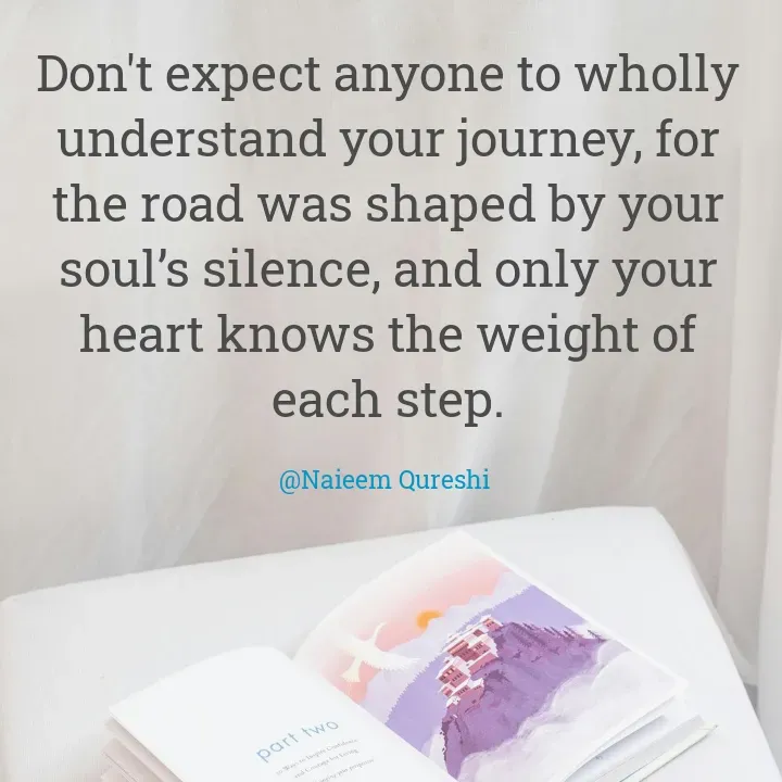 Quote by Naieem Qureshi ☑️ - Don't expect anyone to wholly understand your journey, for the road was shaped by your soul’s silence, and only your heart knows the weight of each step.

@Naieem Qureshi  - Made using Quotes Creator App, Post Maker App