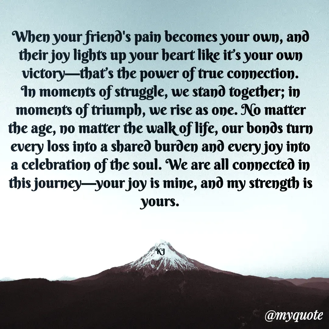 Quote by Fyodor Dostoevsky  - When your friend's pain becomes your own, and their joy lights up your heart like it’s your own victory—that’s the power of true connection. In moments of struggle, we stand together; in moments of triumph, we rise as one. No matter the age, no matter the walk of life, our bonds turn every loss into a shared burden and every joy into a celebration of the soul. We are all connected in this journey—your joy is mine, and my strength is yours.



KJ - Made using Quotes Creator App, Post Maker App