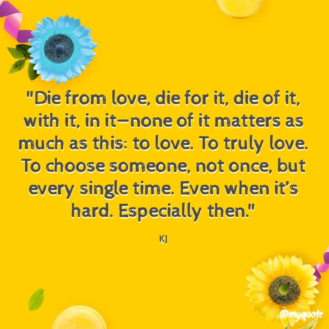 Quote by Fyodor Dostoevsky  - "Die from love, die for it, die of it, with it, in it—none of it matters as much as this: to love. To truly love. To choose someone, not once, but every single time. Even when it’s hard. Especially then."

KJ - Made using Quotes Creator App, Post Maker App