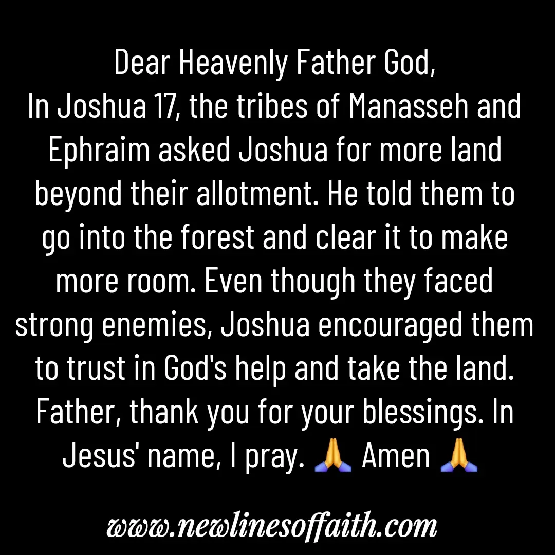 Quote by Glenda Files Durham - Dear Heavenly Father God,
In Joshua 17, the tribes of Manasseh and Ephraim asked Joshua for more land beyond their allotment. He told them to go into the forest and clear it to make more room. Even though they faced strong enemies, Joshua encouraged them to trust in God's help and take the land. Father, thank you for your blessings. In Jesus' name, I pray. 🙏 Amen 🙏  - Made using Quotes Creator App, Post Maker App