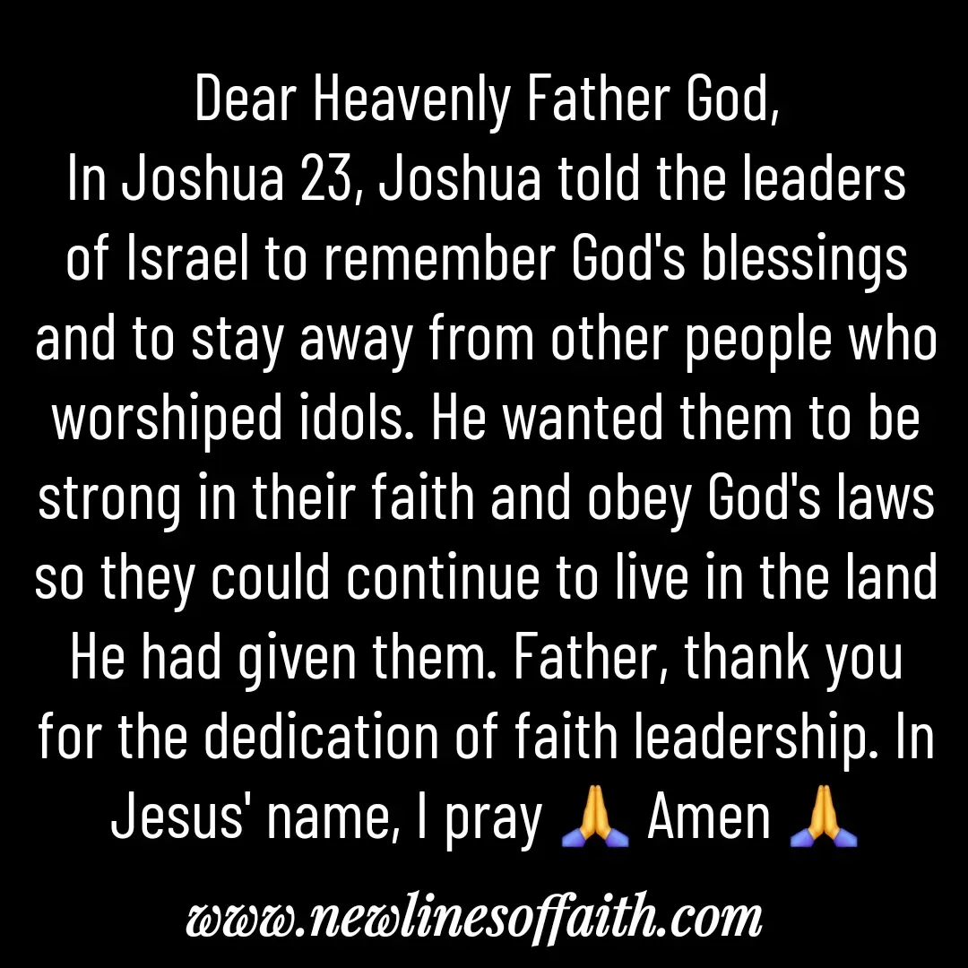 Quote by Glenda Files Durham - Dear Heavenly Father God,
In Joshua 23, Joshua told the leaders of Israel to remember God's blessings and to stay away from other people who worshiped idols. He wanted them to be strong in their faith and obey God's laws so they could continue to live in the land He had given them. Father, thank you for the dedication of faith leadership. In Jesus' name, I pray 🙏 Amen 🙏 - Made using Quotes Creator App, Post Maker App