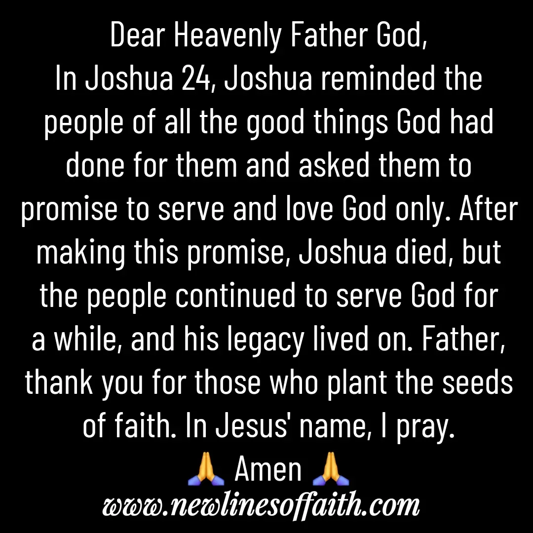 Quote by Glenda Files Durham - Dear Heavenly Father God,
In Joshua 24, Joshua reminded the people of all the good things God had done for them and asked them to promise to serve and love God only. After making this promise, Joshua died, but the people continued to serve God for a while, and his legacy lived on. Father, thank you for those who plant the seeds of faith. In Jesus' name, I pray.
🙏 Amen 🙏 - Made using Quotes Creator App, Post Maker App