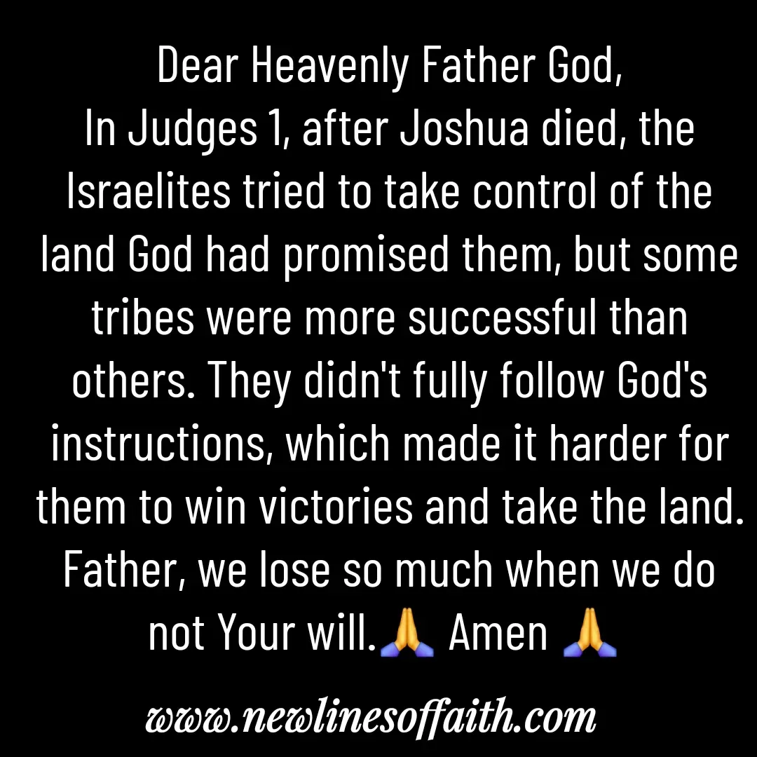 Quote by Glenda Files Durham - Dear Heavenly Father God,
In Judges 1, after Joshua died, the Israelites tried to take control of the land God had promised them, but some tribes were more successful than others. They didn't fully follow God's instructions, which made it harder for them to win victories and take the land. Father, we lose so much when we do not Your will.🙏 Amen 🙏  - Made using Quotes Creator App, Post Maker App