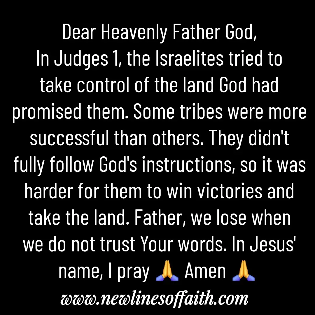 Quote by Glenda Files Durham - Dear Heavenly Father God,
In Judges 1, the Israelites tried to take control of the land God had promised them. Some tribes were more successful than others. They didn't fully follow God's instructions, so it was harder for them to win victories and take the land. Father, we lose when we do not trust Your words. In Jesus' name, I pray 🙏 Amen 🙏  - Made using Quotes Creator App, Post Maker App