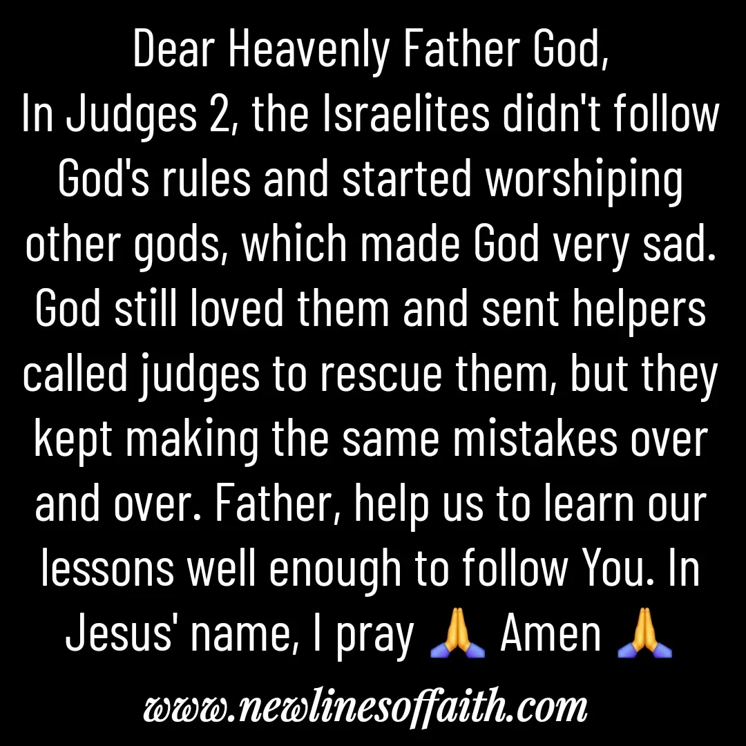 Quote by Glenda Files Durham - Dear Heavenly Father God,
In Judges 2, the Israelites didn't follow God's rules and started worshiping other gods, which made God very sad. God still loved them and sent helpers called judges to rescue them, but they kept making the same mistakes over and over. Father, help us to learn our lessons well enough to follow You. In Jesus' name, I pray 🙏 Amen 🙏 - Made using Quotes Creator App, Post Maker App