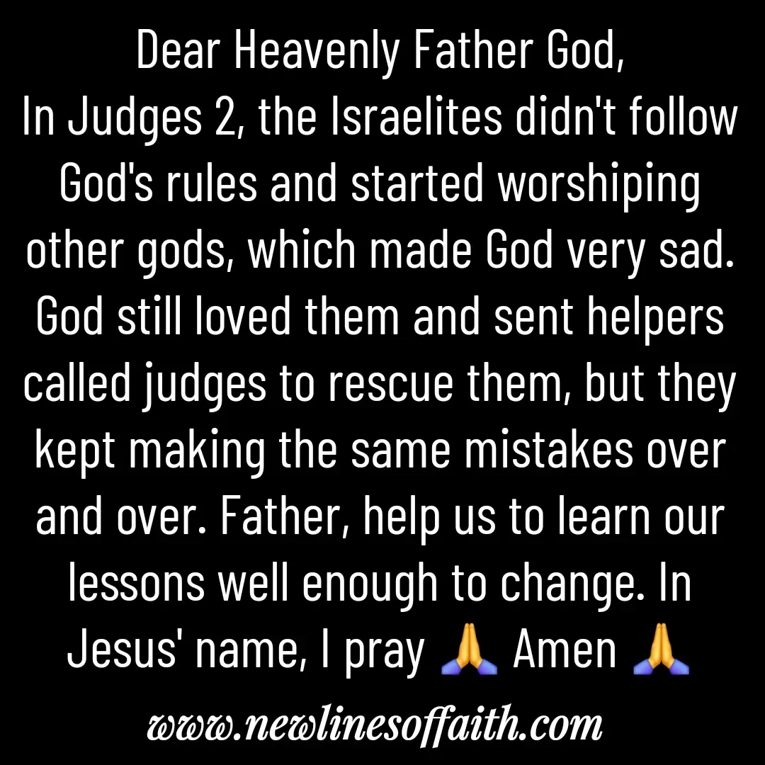 Quote by Glenda Files Durham - Dear Heavenly Father God,
In Judges 2, the Israelites didn't follow God's rules and started worshiping other gods, which made God very sad. God still loved them and sent helpers called judges to rescue them, but they kept making the same mistakes over and over. Father, help us to learn our lessons well enough to change. In Jesus' name, I pray 🙏 Amen 🙏 - Made using Quotes Creator App, Post Maker App