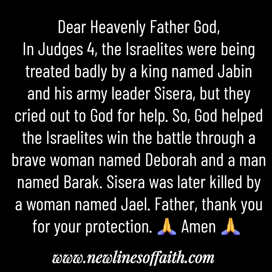Quote by Glenda Files Durham - Dear Heavenly Father God,
In Judges 4, the Israelites were being treated badly by a king named Jabin and his army leader Sisera, but they cried out to God for help. So, God helped the Israelites win the battle through a brave woman named Deborah and a man named Barak. Sisera was later killed by a woman named Jael. Father, thank you for your protection. 🙏 Amen 🙏  - Made using Quotes Creator App, Post Maker App