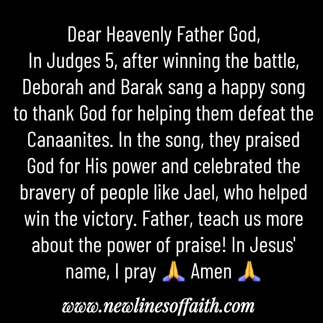 Quote by Glenda Files Durham - Dear Heavenly Father God,
In Judges 5, after winning the battle, Deborah and Barak sang a happy song to thank God for helping them defeat the Canaanites. In the song, they praised God for His power and celebrated the bravery of people like Jael, who helped win the victory. Father, teach us more about the power of praise! In Jesus' name, I pray 🙏 Amen 🙏 - Made using Quotes Creator App, Post Maker App