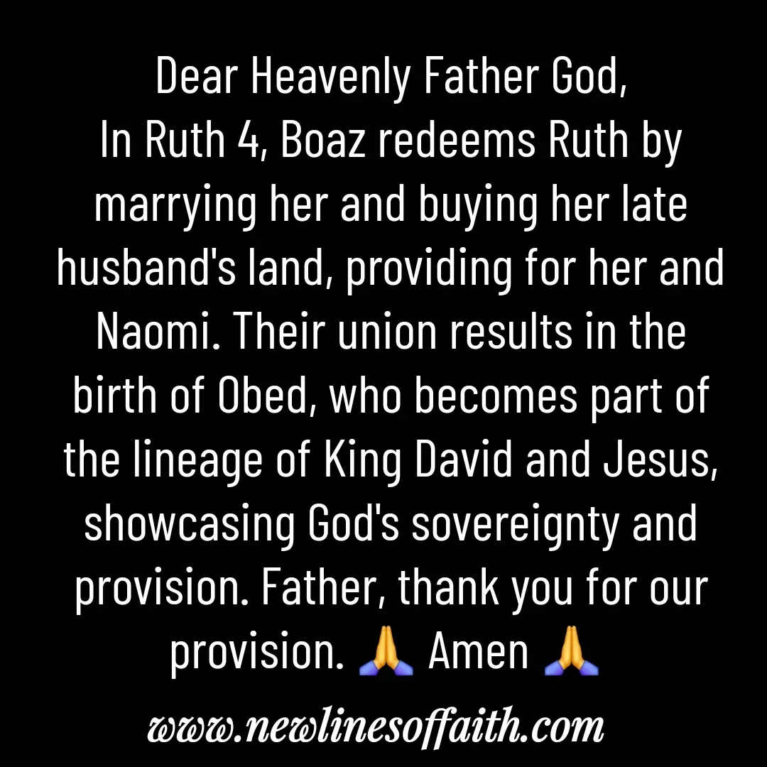 Quote by Glenda Files Durham - Dear Heavenly Father God,
In Ruth 4, Boaz redeems Ruth by marrying her and buying her late husband's land, providing for her and Naomi. Their union results in the birth of Obed, who becomes part of the lineage of King David and Jesus, showcasing God's sovereignty and provision. Father, thank you for our provision. 🙏 Amen 🙏  - Made using Quotes Creator App, Post Maker App