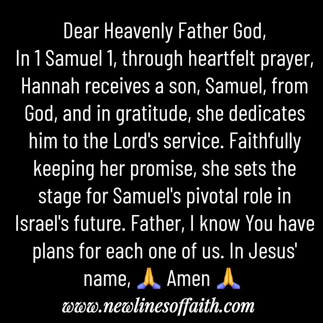 Quote by Glenda Files Durham - Dear Heavenly Father God,
In 1 Samuel 1, through heartfelt prayer, Hannah receives a son, Samuel, from God, and in gratitude, she dedicates him to the Lord's service. Faithfully keeping her promise, she sets the stage for Samuel's pivotal role in Israel's future. Father, I know You have plans for each one of us. In Jesus' name, 🙏 Amen 🙏  - Made using Quotes Creator App, Post Maker App