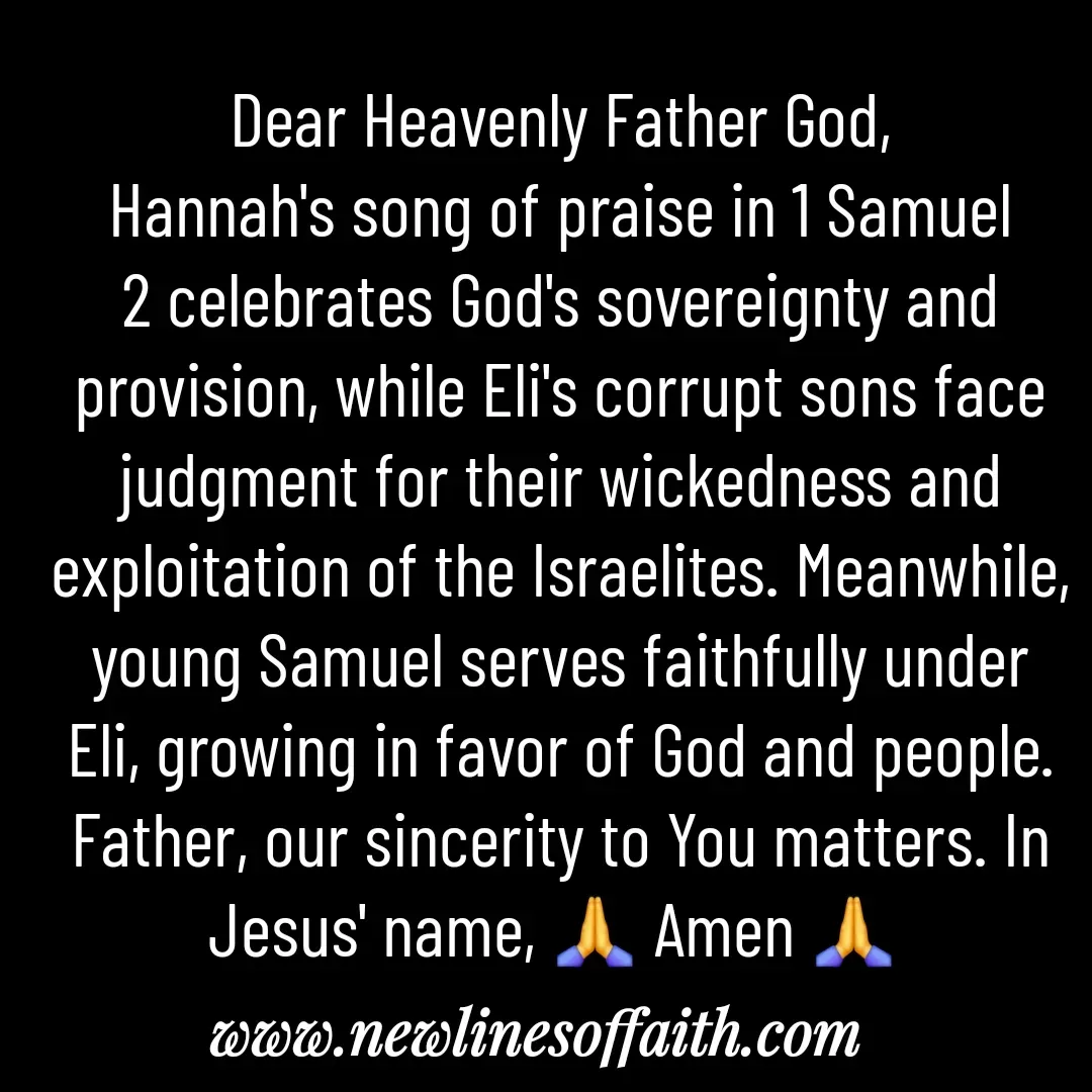 Quote by Glenda Files Durham - Dear Heavenly Father God,
Hannah's song of praise in 1 Samuel 2 celebrates God's sovereignty and provision, while Eli's corrupt sons face judgment for their wickedness and exploitation of the Israelites. Meanwhile, young Samuel serves faithfully under Eli, growing in favor of God and people. Father, our sincerity to You matters. In Jesus' name, 🙏 Amen 🙏  - Made using Quotes Creator App, Post Maker App