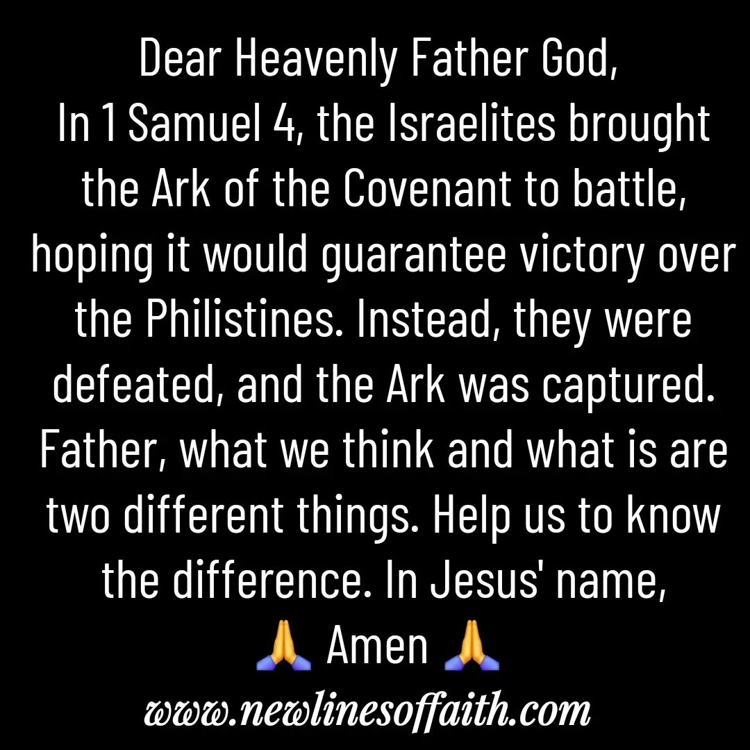 Quote by Glenda Files Durham - Dear Heavenly Father God, 
In 1 Samuel 4, the Israelites brought the Ark of the Covenant to battle, hoping it would guarantee victory over the Philistines. Instead, they were defeated, and the Ark was captured. Father, what we think and what is are two different things. Help us to know the difference. In Jesus' name,
🙏 Amen 🙏  - Made using Quotes Creator App, Post Maker App