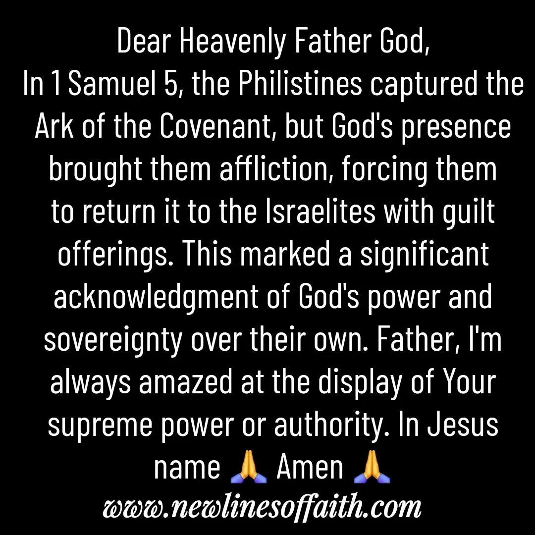 Quote by Glenda Files Durham - Dear Heavenly Father God,
In 1 Samuel 5, the Philistines captured the Ark of the Covenant, but God's presence brought them affliction, forcing them to return it to the Israelites with guilt offerings. This marked a significant acknowledgment of God's power and sovereignty over their own. Father, I'm always amazed at the display of Your supreme power or authority. In Jesus name 🙏 Amen 🙏 - Made using Quotes Creator App, Post Maker App