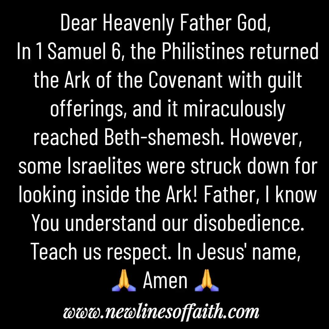 Quote by Glenda Files Durham - Dear Heavenly Father God, 
In 1 Samuel 6, the Philistines returned the Ark of the Covenant with guilt offerings, and it miraculously reached Beth-shemesh. However, some Israelites were struck down for looking inside the Ark! Father, I know You understand our disobedience. Teach us respect. In Jesus' name, 
🙏 Amen 🙏  - Made using Quotes Creator App, Post Maker App