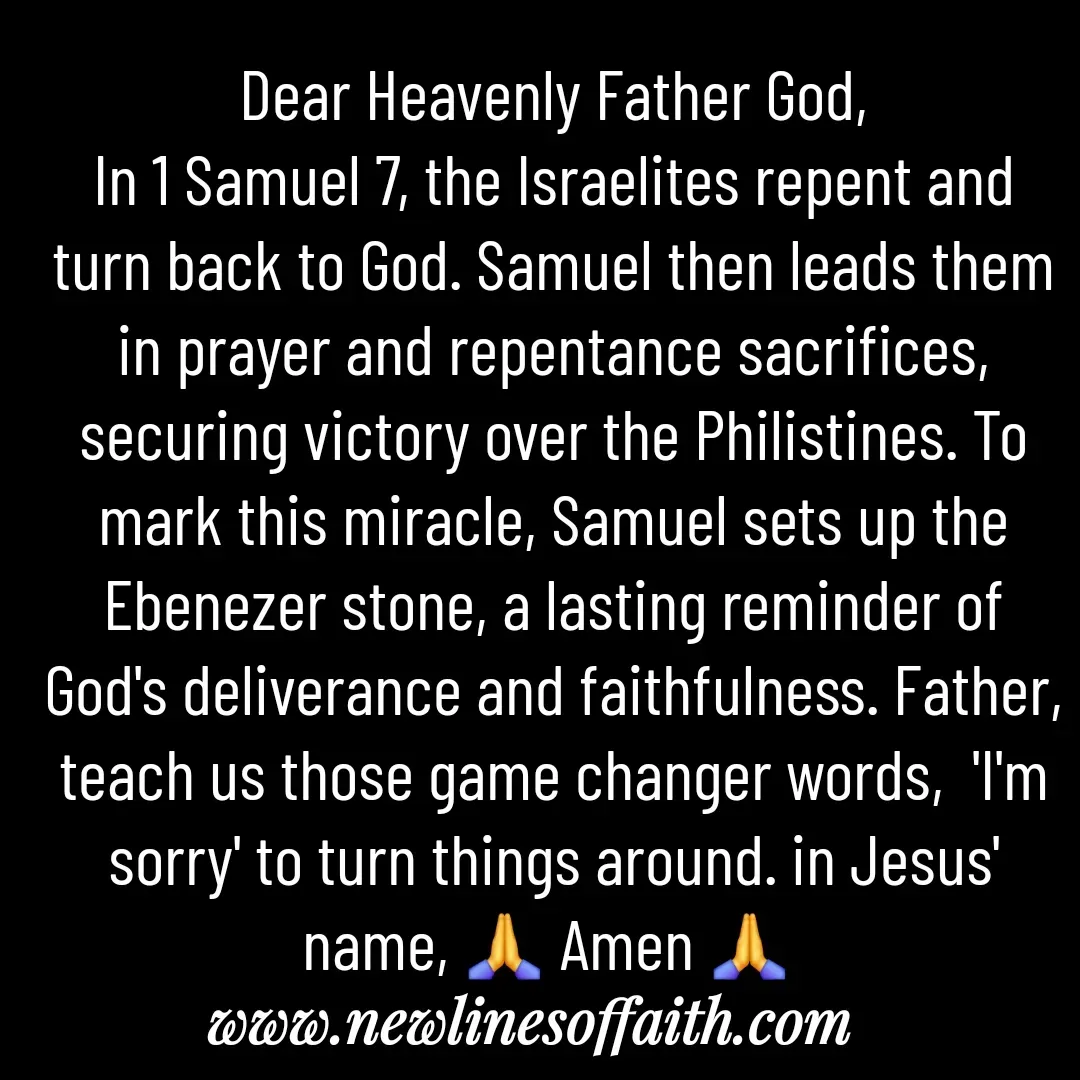 Quote by Glenda Files Durham - Dear Heavenly Father God,
In 1 Samuel 7, the Israelites repent and turn back to God. Samuel then leads them in prayer and repentance sacrifices, securing victory over the Philistines. To mark this miracle, Samuel sets up the Ebenezer stone, a lasting reminder of God's deliverance and faithfulness. Father, teach us those game changer words,  'I'm sorry' to turn things around. in Jesus' name, 🙏 Amen 🙏  - Made using Quotes Creator App, Post Maker App
