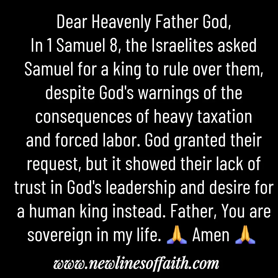 Quote by Glenda Files Durham - Dear Heavenly Father God,
In 1 Samuel 8, the Israelites asked Samuel for a king to rule over them, despite God's warnings of the consequences of heavy taxation and forced labor. God granted their request, but it showed their lack of trust in God's leadership and desire for a human king instead. Father, You are sovereign in my life. 🙏 Amen 🙏  - Made using Quotes Creator App, Post Maker App