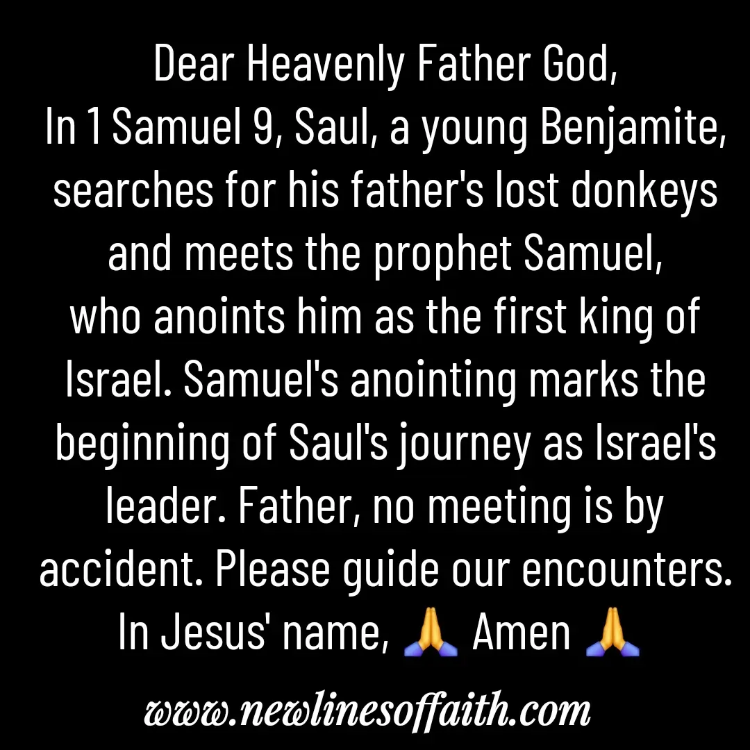 Quote by Glenda Files Durham - Dear Heavenly Father God,
In 1 Samuel 9, Saul, a young Benjamite, searches for his father's lost donkeys and meets the prophet Samuel, who anoints him as the first king of Israel. Samuel's anointing marks the beginning of Saul's journey as Israel's leader. Father, no meeting is by accident. Please guide our encounters. In Jesus' name, 🙏 Amen 🙏  - Made using Quotes Creator App, Post Maker App