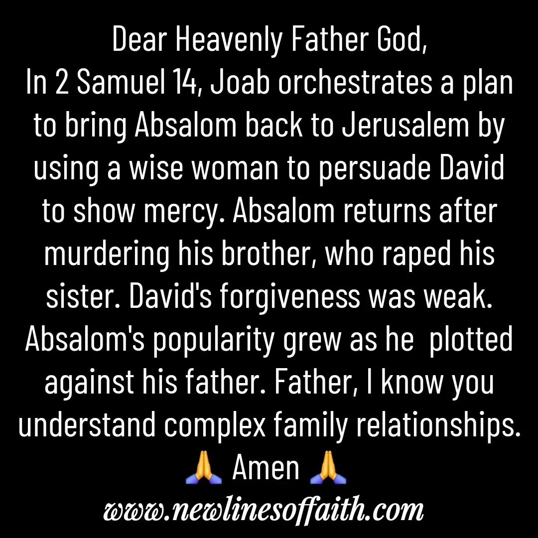 Quote by Glenda Files Durham - Dear Heavenly Father God,
In 2 Samuel 14, Joab orchestrates a plan to bring Absalom back to Jerusalem by using a wise woman to persuade David to show mercy. Absalom returns after murdering his brother, who raped his sister. David's forgiveness was weak. Absalom's popularity grew as he  plotted against his father. Father, I know you understand complex family relationships. 🙏 Amen 🙏  - Made using Quotes Creator App, Post Maker App