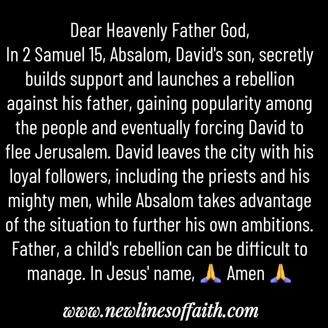 Quote by Glenda Files Durham - Dear Heavenly Father God,
In 2 Samuel 15, Absalom, David's son, secretly builds support and launches a rebellion against his father, gaining popularity among the people and eventually forcing David to flee Jerusalem. David leaves the city with his loyal followers, including the priests and his mighty men, while Absalom takes advantage of the situation to further his own ambitions. Father, a child's rebellion can be difficult to manage. In Jesus' name, 🙏 Amen 🙏 - Made using Quotes Creator App, Post Maker App
