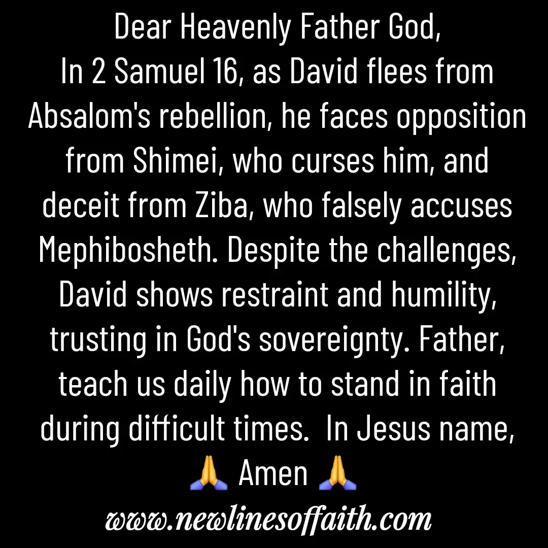 Quote by Glenda Files Durham - Dear Heavenly Father God,
In 2 Samuel 16, as David flees from Absalom's rebellion, he faces opposition from Shimei, who curses him, and deceit from Ziba, who falsely accuses Mephibosheth. Despite the challenges, David shows restraint and humility, trusting in God's sovereignty. Father, teach us daily how to stand in faith during difficult times.  In Jesus name, 🙏 Amen 🙏  - Made using Quotes Creator App, Post Maker App