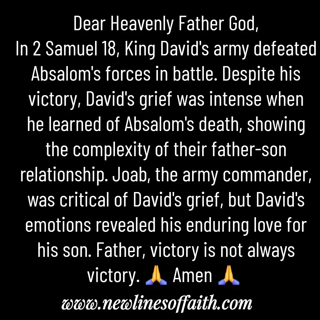 Quote by Glenda Files Durham - Dear Heavenly Father God,
In 2 Samuel 18, King David's army defeated Absalom's forces in battle. Despite his victory, David's grief was intense when he learned of Absalom's death, showing the complexity of their father-son relationship. Joab, the army commander, was critical of David's grief, but David's emotions revealed his enduring love for his son. Father, victory is not always victory. 🙏 Amen 🙏  - Made using Quotes Creator App, Post Maker App