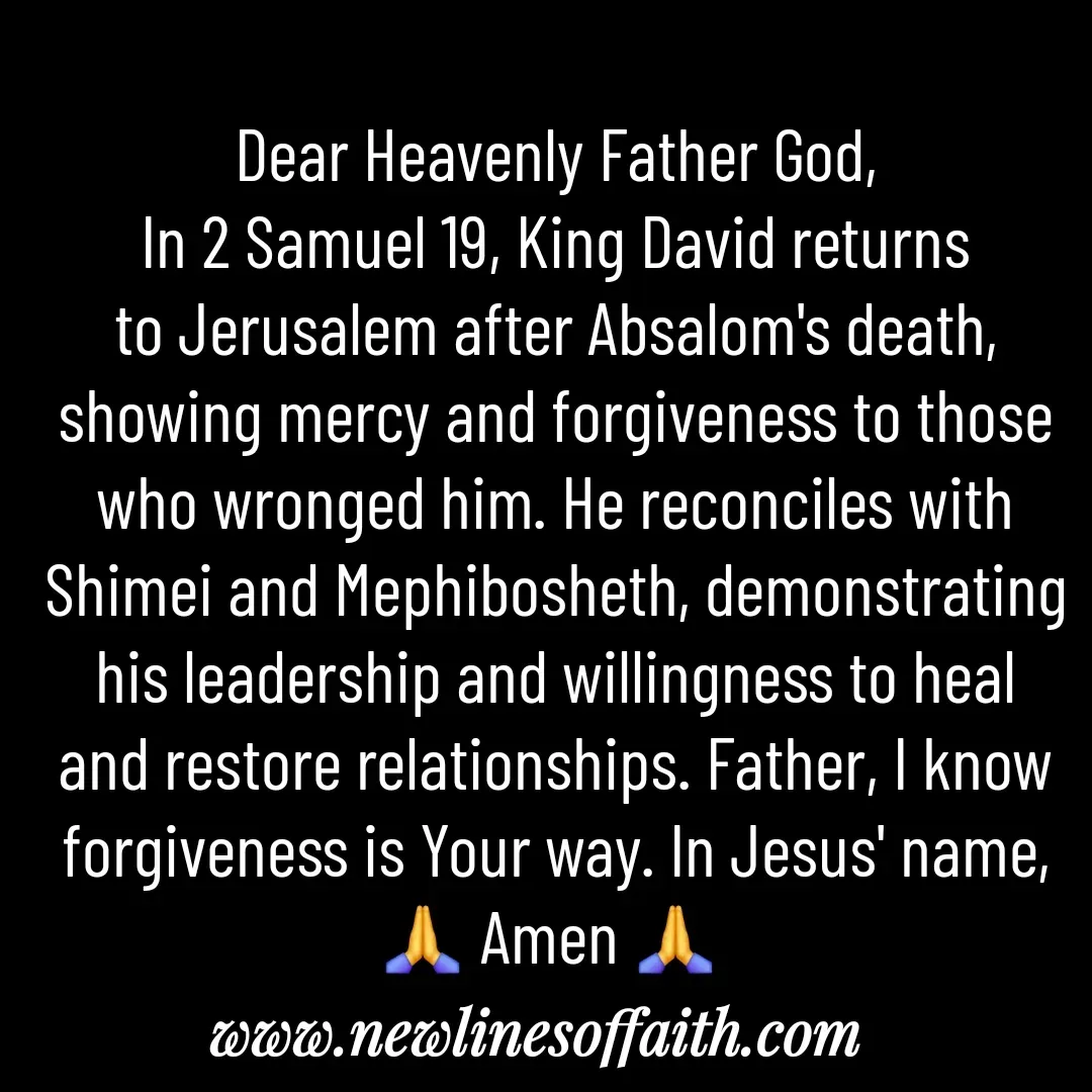 Quote by Glenda Files Durham - Dear Heavenly Father God,
In 2 Samuel 19, King David returns to Jerusalem after Absalom's death, showing mercy and forgiveness to those who wronged him. He reconciles with Shimei and Mephibosheth, demonstrating his leadership and willingness to heal and restore relationships. Father, I know forgiveness is Your way. In Jesus' name, 🙏 Amen 🙏  - Made using Quotes Creator App, Post Maker App