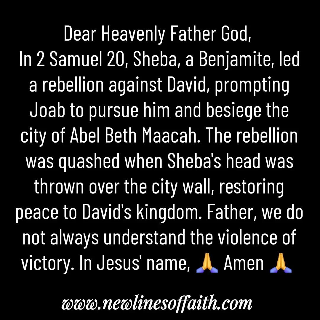 Quote by Glenda Files Durham - Dear Heavenly Father God, 
In 2 Samuel 20, Sheba, a Benjamite, led a rebellion against David, prompting Joab to pursue him and besiege the city of Abel Beth Maacah. The rebellion was quashed when Sheba's head was thrown over the city wall, restoring peace to David's kingdom. Father, we do not always understand the violence of victory. In Jesus' name, 🙏 Amen 🙏  - Made using Quotes Creator App, Post Maker App