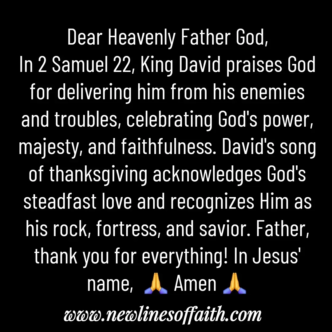Quote by Glenda Files Durham - Dear Heavenly Father God,
In 2 Samuel 22, King David praises God for delivering him from his enemies and troubles, celebrating God's power, majesty, and faithfulness. David's song of thanksgiving acknowledges God's steadfast love and recognizes Him as his rock, fortress, and savior. Father, thank you for everything! In Jesus' name,  🙏 Amen 🙏 - Made using Quotes Creator App, Post Maker App