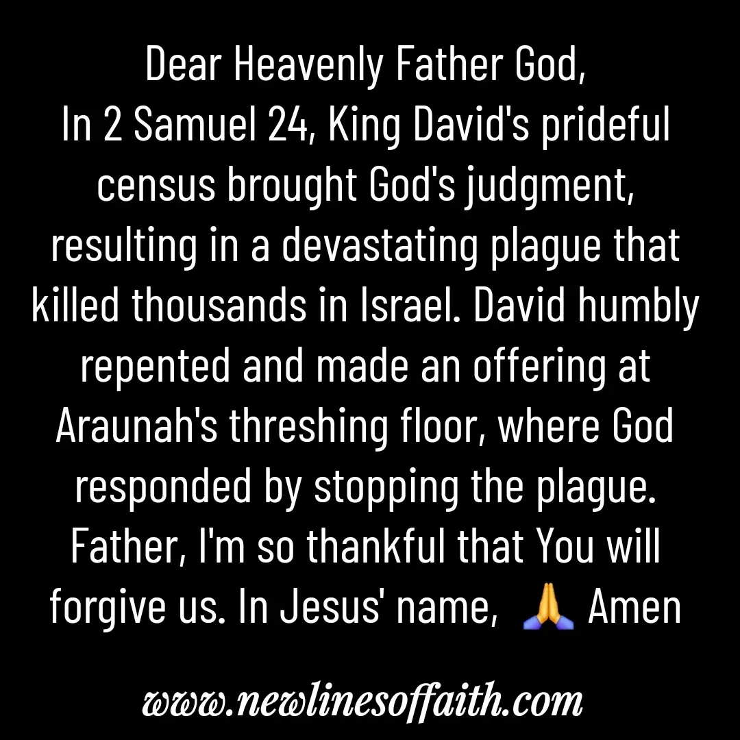 Quote by Glenda Files Durham - Dear Heavenly Father God,
In 2 Samuel 24, King David's prideful census brought God's judgment, resulting in a devastating plague that killed thousands in Israel. David humbly repented and made an offering at Araunah's threshing floor, where God responded by stopping the plague. Father, I'm so thankful that You will forgive us. In Jesus' name,  🙏 Amen - Made using Quotes Creator App, Post Maker App