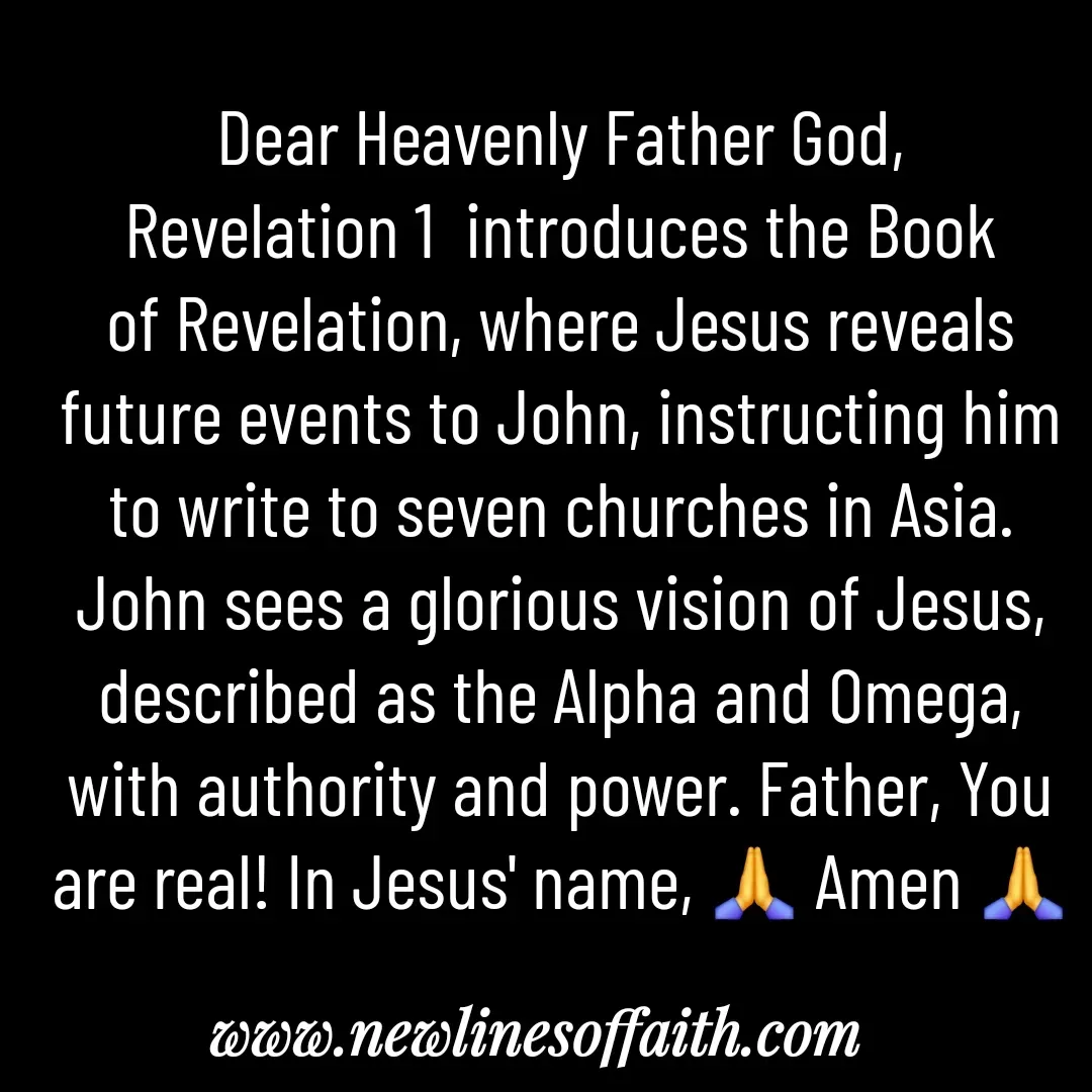 Quote by Glenda Files Durham - Dear Heavenly Father God,
Revelation 1  introduces the Book of Revelation, where Jesus reveals future events to John, instructing him to write to seven churches in Asia. John sees a glorious vision of Jesus, described as the Alpha and Omega, with authority and power. Father, You are real! In Jesus' name, 🙏 Amen 🙏 - Made using Quotes Creator App, Post Maker App